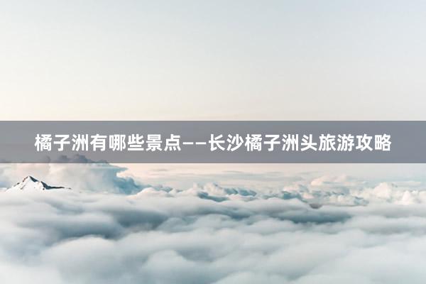 橘子洲有哪些景点——长沙橘子洲头旅游攻略