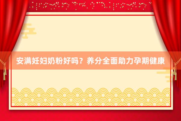 安满妊妇奶粉好吗？养分全面助力孕期健康