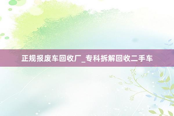 正规报废车回收厂_专科拆解回收二手车
