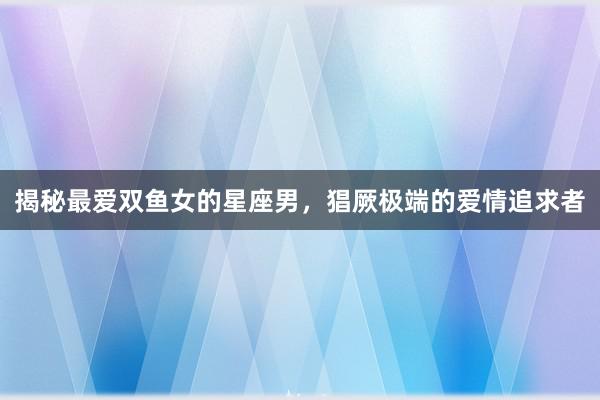 揭秘最爱双鱼女的星座男，猖厥极端的爱情追求者