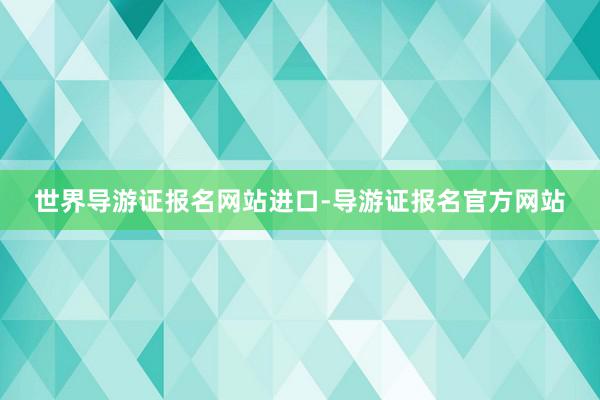 世界导游证报名网站进口-导游证报名官方网站
