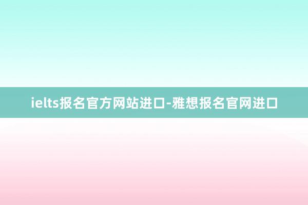 ielts报名官方网站进口-雅想报名官网进口