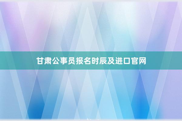 甘肃公事员报名时辰及进口官网
