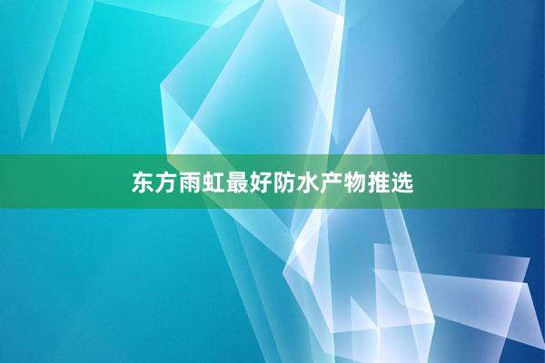 东方雨虹最好防水产物推选