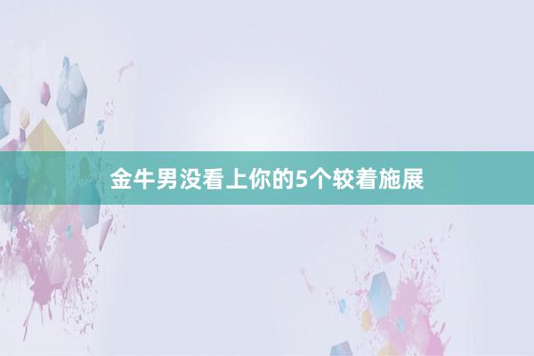 金牛男没看上你的5个较着施展