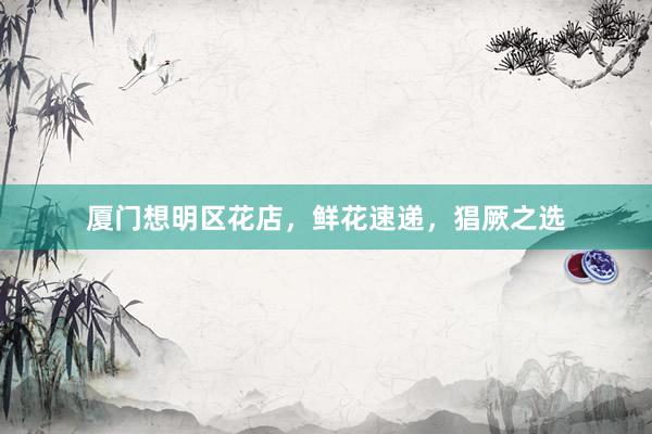 厦门想明区花店，鲜花速递，猖厥之选