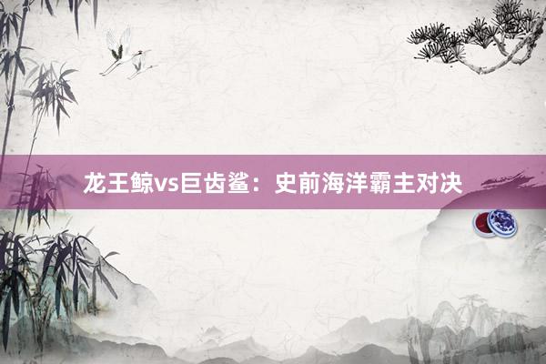 龙王鲸vs巨齿鲨：史前海洋霸主对决