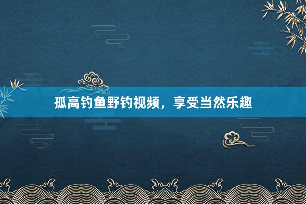 孤高钓鱼野钓视频，享受当然乐趣