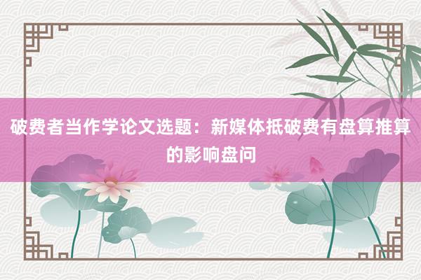 破费者当作学论文选题：新媒体抵破费有盘算推算的影响盘问